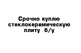 Срочно куплю стеклокерамическую плиту  б/у 